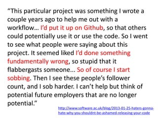 Software Sustainability Institute
www.software.ac.uk
T
Research Culture
Needs Changing
“This particular project was something I wrote a
couple years ago to help me out with a
workflow… I’d put it up on Github, so that others
could potentially use it or use the code. So I went
to see what people were saying about this
project. It seemed liked I’d done something
fundamentally wrong, so stupid that it
flabbergasts someone... So of course I start
sobbing. Then I see these people’s follower
count, and I sob harder. I can’t help but think of
potential future employers that are no longer
potential.”
http://www.software.ac.uk/blog/2013-01-25-haters-gonna-
hate-why-you-shouldnt-be-ashamed-releasing-your-code
 