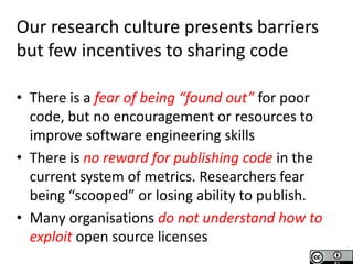 Software Sustainability Institute
www.software.ac.uk
T
Research Culture
Needs Changing
Our research culture presents barriers
but few incentives to sharing code
• There is a fear of being “found out” for poor
code, but no encouragement or resources to
improve software engineering skills
• There is no reward for publishing code in the
current system of metrics. Researchers fear
being “scooped” or losing ability to publish.
• Many organisations do not understand how to
exploit open source licenses
 