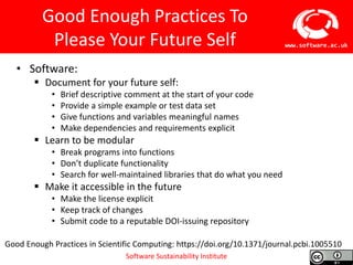 Software Sustainability Institute
www.software.ac.uk
Good Enough Practices To
Please Your Future Self
• Software:
 Document for your future self:
• Brief descriptive comment at the start of your code
• Provide a simple example or test data set
• Give functions and variables meaningful names
• Make dependencies and requirements explicit
 Learn to be modular
• Break programs into functions
• Don’t duplicate functionality
• Search for well-maintained libraries that do what you need
 Make it accessible in the future
• Make the license explicit
• Keep track of changes
• Submit code to a reputable DOI-issuing repository
Good Enough Practices in Scientific Computing: https://doi.org/10.1371/journal.pcbi.1005510
 