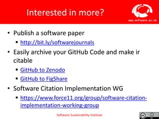 Software Sustainability Institute
www.software.ac.uk
Interested in more?
• Publish a software paper
 http://bit.ly/softwarejournals
• Easily archive your GitHub Code and make ir
citable
 GitHub to Zenodo
 GitHub to FigShare
• Software Citation Implementation WG
 https://www.force11.org/group/software-citation-
implementation-working-group
 