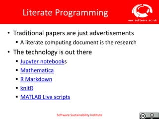 Software Sustainability Institute
www.software.ac.uk
Literate Programming
• Traditional papers are just advertisements
 A literate computing document is the research
• The technology is out there
 Jupyter notebooks
 Mathematica
 R Markdown
 knitR
 MATLAB Live scripts
 