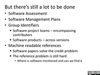 Software Sustainability Institute
www.software.ac.uk
T
Research Culture
Needs Changing
But there’s still a lot to be done
• Software Assessment
• Software Management Plans
• Group Identifiers
 Software project teams – encompassing
contributors
 Software products – across versions
• Machine readable references
 Software papers solve the credit problem
 The reference problem is still hard
• Where is software mentioned and can we find it
 