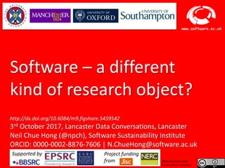 Software Sustainability Institute
www.software.ac.uk
Software – a different
kind of research object?
http://dx.doi.org/10.6084/m9.figshare.5459542
3rd October 2017, Lancaster Data Conversations, Lancaster
Neil Chue Hong (@npch), Software Sustainability Institute
ORCID: 0000-0002-8876-7606 | N.ChueHong@software.ac.uk
Slides licensed under
CC-BY where indicated:
Supported by Project funding
from
 