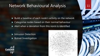 Network Behavioural Analysis
 Build a baseline of each node’s activity on the network
 Categorise nodes based on their normal behaviour
 Alert when a deviation from this norm is identified
 Intrusion Detection
 Botnet Investigation
11
 