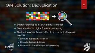 One Solution: Deduplication
 Digital Forensics as a Service (DFaaS) model
 Centralisation of digital forensic processing
 Elimination of duplicated effort from the typical forensic
process:
 Eliminate duplicated acquisition
 Eliminate duplicated storage
 Eliminate duplicated analysis and processing
7
 