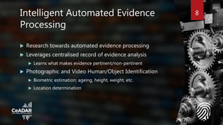 8Intelligent Automated Evidence
Processing
 Research towards automated evidence processing
 Leverages centralised record of evidence analysis
 Learns what makes evidence pertinent/non-pertinent
 Photographic and Video Human/Object Identification
 Biometric estimation; ageing, height, weight, etc.
 Location determination
 