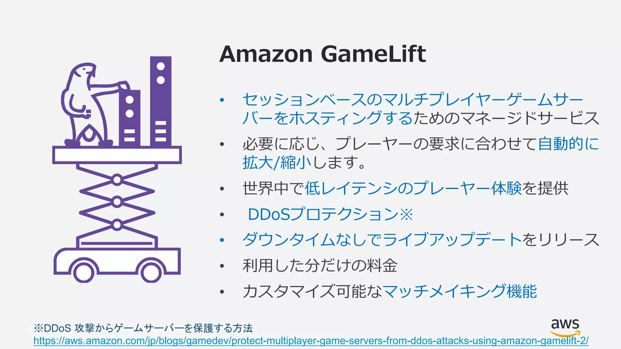 © 2017, Amazon Web Services, Inc. or its Affiliates. All rights reserved.
2T VU 8 TL PM
• o ” o o o
o ” o o
• i o o” “
j
• ” o o
• H w
• o o
• ”
•
DDoS
https://aws.amazon.com/jp/blogs/gamedev/protect-multiplayer-game-servers-from-ddos-attacks-using-amazon-gamelift-2/
 