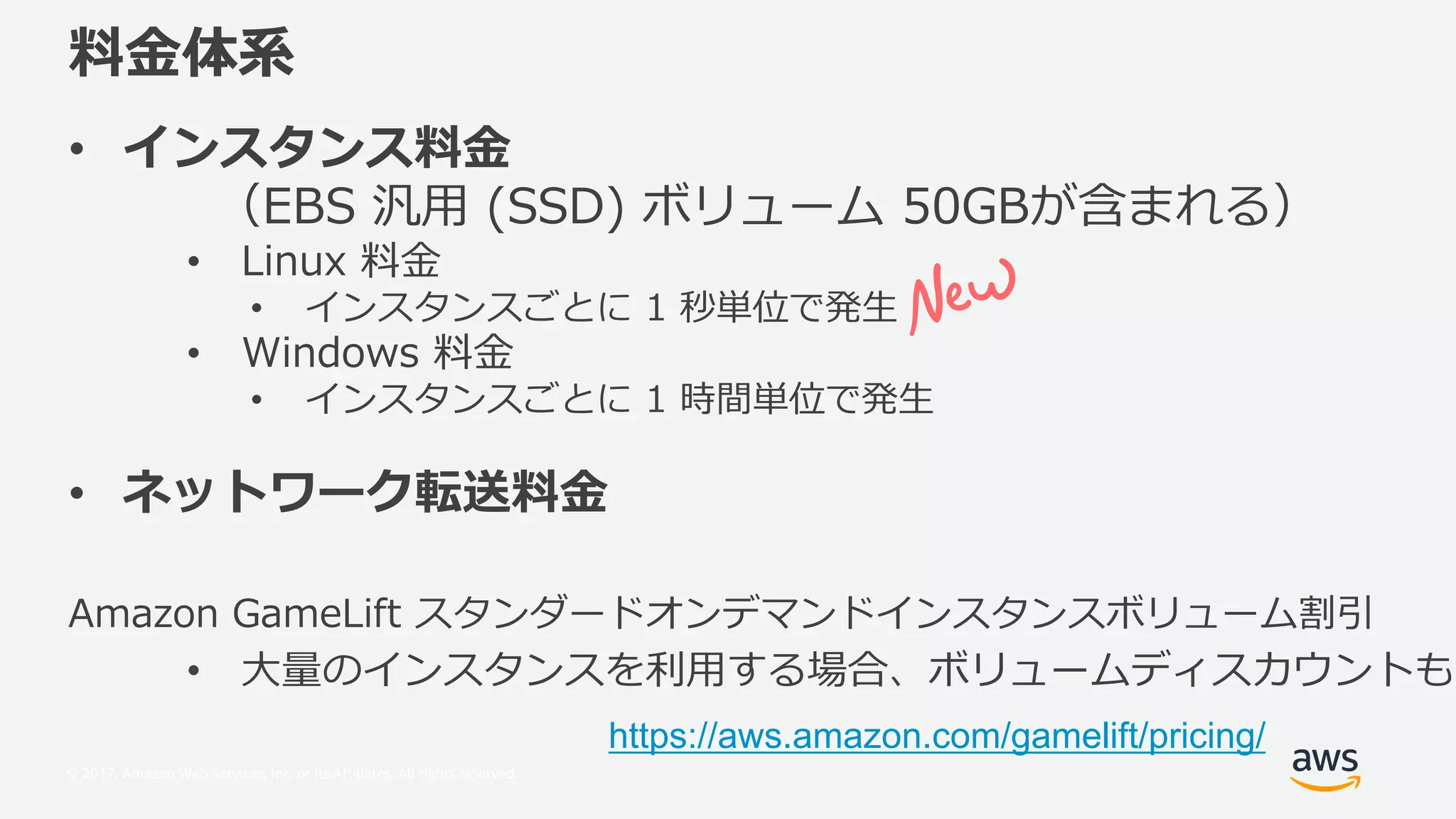 © 2017, Amazon Web Services, Inc. or its Affiliates. All rights reserved.
•
q:7H $HH o 0+ 7 r
• AU ad
• ,
• KU P c_
• ,
• f
6 Mf M QAUR o o
• ” i o
https://aws.amazon.com/gamelift/pricing/
 