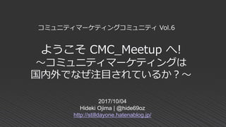 ようこそ CMC_Meetup へ!
～コミュニティマーケティングは
国内外でなぜ注目されているか？～
2017/10/04
Hideki Ojima | @hide69oz
http://stilldayone.hatenablog.jp/
コミュニティマーケティングコミュニティ Vol.6
 