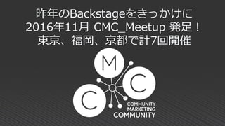 昨年のBackstageをきっかけに
2016年11月 CMC_Meetup 発足！
東京、福岡、京都で計7回開催
 