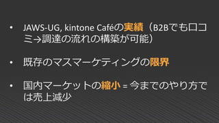 • JAWS-UG, kintone Caféの実績（B2Bでも口コ
ミ→調達の流れの構築が可能）
• 既存のマスマーケティングの限界
• 国内マーケットの縮小 = 今までのやり方で
は売上減少
 