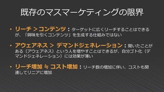 既存のマスマーケティングの限界
• リーチ ＞コンテンツ：ターゲットに広くリーチすることはできる
が、「興味を引くコンテンツ」を生成する仕組みではない
• アウェアネス ＞ デマンドジェネレーション：聞いたことが
ある（アウェアネス）という人を増やすことはできるが、自分ゴト化（デ
マンドジェネレーション）には効果が薄い
• リーチ増加 ≒ コスト増加：リーチ数の増加に伴い、コストも関
連してリニアに増加
 