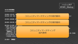 18:30 受付開始
=========
19:00～19:10：キックオフ（小島：CMC_Meetup発起人）
19:10～19：50：コミュニティマーケティングのキホンとギモン解消セッション（小島：CMC_Meetup発起人）
19:50～20:00：休憩
20:00～20:30：CMX SUMMIT 2017 参加レポート（橋さん：MOONGIFT ）
20:30～21:00：LT（各5分）
・CMC_Meetupであがった悩みをイベレジに実装したらこうなった（小笹さん：EventRegist）
・～ボーリングピンは自ら買って出る！～エバンジェリスト/アンバサダー活動の効能★（佐藤さん：TANREN）
・コミュニティマーケティングとメディアの相性 ～CPAも大事だけどCPEも気にしよう～
（前田さん：ビール女子/京橋ファクトリー）
・コミュニティマーケティングから生まれるコンテンツの大切さ～営業職がないヌーラボの場合～（井上さん：ヌーラボ）
・コンビニやスーパーで売っているようなマス商材においてファンコミュニティは有効なのか？
～マスマーケティングにおけるファンコミュニティの価値～（井出さん：トライバルメディアハウス）
21:00～ 懇親会
ハッシュタグ
#CMC_Meetup
コミュニティマーケティングの国内動向
コミュニティマーケティングの海外動向
コミュニティマーケティング
国内事例
 