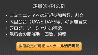 定量的KPIの例
• コミュニティへの新規参加者数、割合
• 大型会合（JAWS DAYS等）の参加者数
• ブログ、ソーシャル投稿数
• 勉強会の開催地、回数、頻度
数値設定が可能 =>ツール活用可能
 