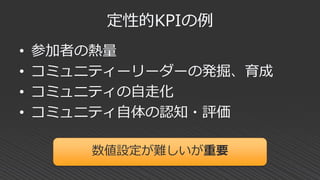 定性的KPIの例
• 参加者の熱量
• コミュニティーリーダーの発掘、育成
• コミュニティの自走化
• コミュニティ自体の認知・評価
数値設定が難しいが重要
 