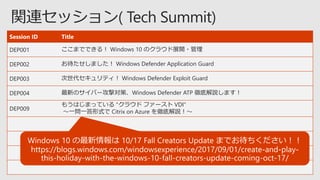 Session ID Title
DEP001 ここまでできる！ Windows 10 のクラウド展開・管理
DEP002 お待たせしました！ Windows Defender Application Guard
DEP003 次世代セキュリティ！ Windows Defender Exploit Guard
DEP004 最新のサイバー攻撃対策、Windows Defender ATP 徹底解説します！
DEP009
もうはじまっている "クラウド ファースト VDI“
～一問一答形式で Citrix on Azure を徹底解説！～
 