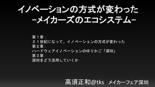 イノベーションの方式が変わった
-メイカーズのエコシステム-
高須正和@tks メイカーフェア深圳
第１章：
２１世紀になって、イノベーションの方式が変わった
第２章：
ハードウェアイノベーションのゆりかご「深圳」
第３章：
深圳をどう活用していくか
 