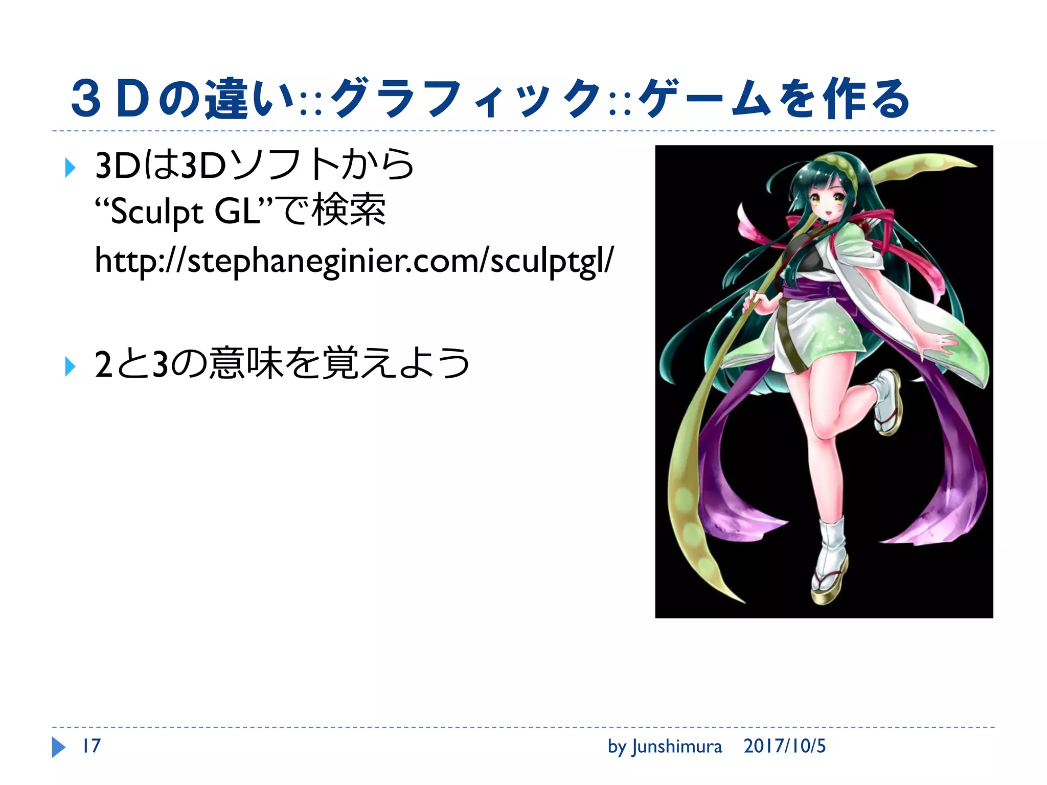 役割とすること、作るもの::ゲームを作る
プロデューサー
• お金の計算
ディレクター
• 中身の監督
ゲームデザイン
• 仕様とスケジュール
グラフィック
• 画像
プログラマ
• プログラム
サウンド
• 音
2017/10/5by Junshimura17
 