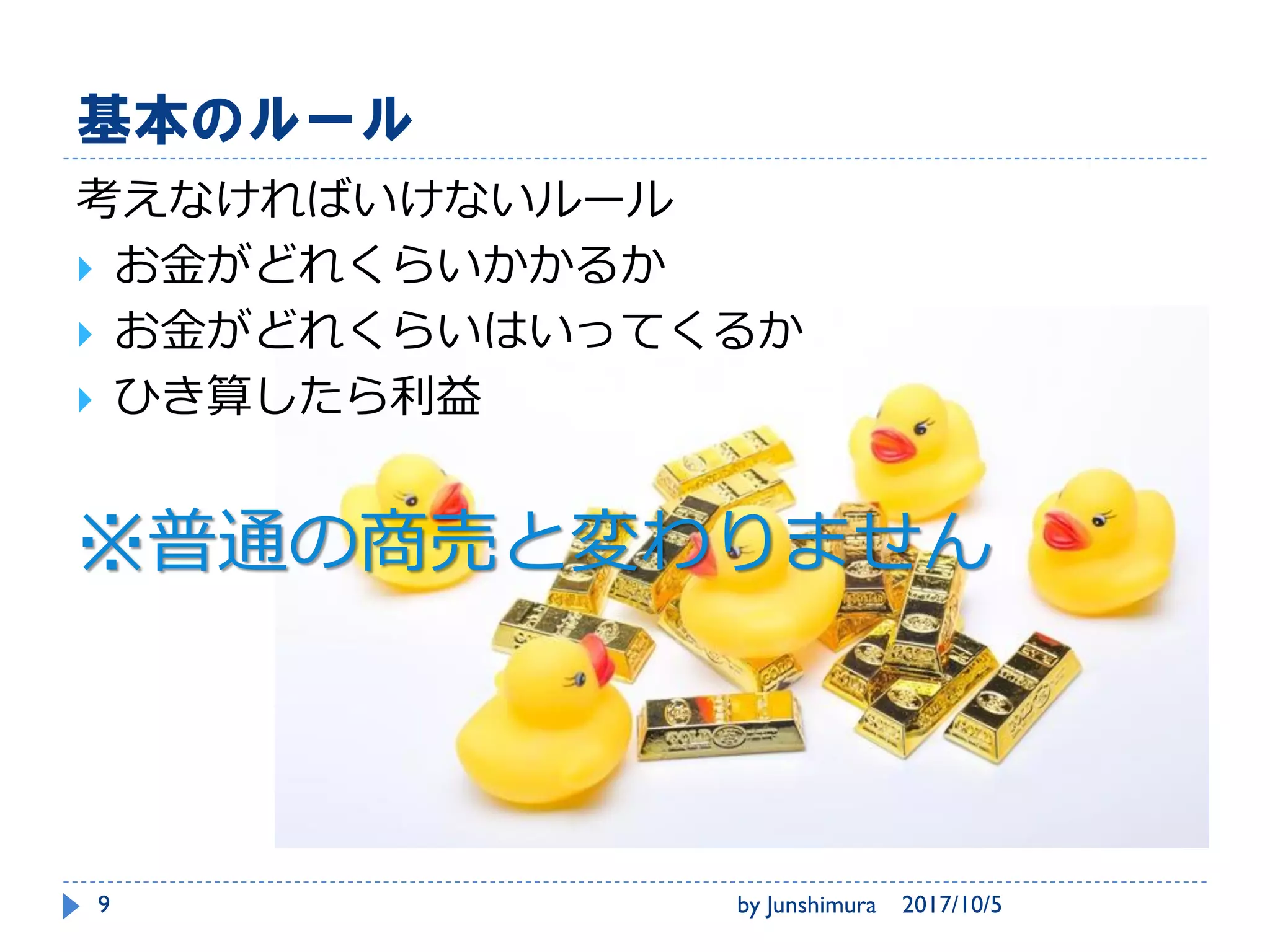 基本のルール
考えなければいけないルール
 お金がどれくらいかかるか
 お金がどれくらいはいってくるか
 ひき算したら利益
※普通の商売と変わりません
2017/10/5by Junshimura9
 