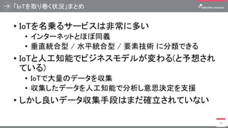 「IoTを取り巻く状況」まとめ
• IoTを名乗るサービスは非常に多い
• インターネットとほぼ同義
• 垂直統合型 / 水平統合型 / 要素技術 に分類できる
• IoTと人工知能でビジネスモデルが変わる(と予想され
ている)
• IoTで大量のデータを収集
• 収集したデータを人工知能で分析し意思決定を支援
• しかし良いデータ収集手段はまだ確立されていない
26
 