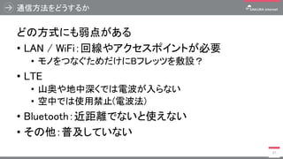 通信方法をどうするか
どの方式にも弱点がある
• LAN / WiFi：回線やアクセスポイントが必要
• モノをつなぐためだけにBフレッツを敷設？
• LTE
• 山奥や地中深くでは電波が入らない
• 空中では使用禁止(電波法)
• Bluetooth：近距離でないと使えない
• その他：普及していない
37
 