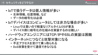 セキュリティをどう守るか
• IoTで扱うデータは個人情報が多い
• 生体情報、位置情報、など
• データの暗号化は必須
• IoTデバイスはコンピュータとしては非力な場合が多い
• Linuxでは重いので軽量なリアルタイムOSが普及
• デバイス側に暗号化の仕組みを実装するのは難しい
• ハードウェアエンジニアにはTCP/IPやSSLの実装は困難
• インターネットにつなぐと攻撃対象になる
• 不正アクセスを受けて乗っ取られる
• DoS攻撃を受けて通信できなくなる
38
 