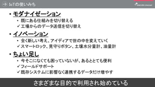 IoTの使いみち
• モダナイゼーション
• 既にある仕組みを切り替える
✓工場からのデータ送信を切り替え
• イノベーション
• 全く新しい考え、アイディアで世の中を変えていく
✓スマートロック、見守りボタン、土壌水分量計、油量計
• ちょい足し
• 今そこになくても困っていないが、あるととても便利
✓フィールドサポート
✓既存システムに影響なく連携するデータだけ増やす
80さまざまな目的で利用され始めている
 