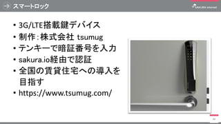スマートロック
• 3G/LTE搭載鍵デバイス
• 制作：株式会社 tsumug
• テンキーで暗証番号を入力
• sakura.io経由で認証
• 全国の賃貸住宅への導入を
目指す
• https://www.tsumug.com/
88
 