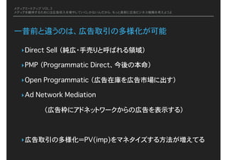 メディアミートアップ VOL.3
メディアを維持するためには広告収入を増やしていくしかないんだから、もっと真剣に広告ビジネス戦略を考えようよ
一昔前と違うのは、広告取引の多様化が可能
‣Direct Sell�（純広・手売りと呼ばれる領域）
‣PMP�（Programmatic Direct、今後の本命）
‣Open Programmatic�（広告在庫を広告市場に出す）
‣Ad Network Mediation�
（広告枠にアドネットワークからの広告を表示する）
‣広告取引の多様化＝PV(imp)をマネタイズする方法が増えてる
 