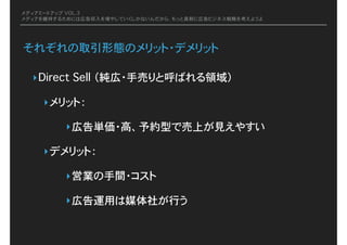 メディアミートアップ VOL.3
メディアを維持するためには広告収入を増やしていくしかないんだから、もっと真剣に広告ビジネス戦略を考えようよ
それぞれの取引形態のメリット・デメリット
‣Direct Sell�（純広・手売りと呼ばれる領域）
‣メリット：�
‣広告単価・高、予約型で売上が見えやすい
‣デメリット：�
‣営業の手間・コスト
‣広告運用は媒体社が行う
 