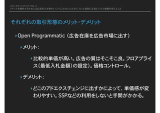 メディアミートアップ VOL.3
メディアを維持するためには広告収入を増やしていくしかないんだから、もっと真剣に広告ビジネス戦略を考えようよ
それぞれの取引形態のメリット・デメリット
‣Open Programmatic�（広告在庫を広告市場に出す）
‣メリット：�
‣比較的単価が高い。広告の質はそこそこ良。フロアプライ
ス（最低入札金額）の設定）。価格コントロール。
‣デメリット：
‣どこのアドエクスチェンジに出すかによって、単価感が変
わりやすい。SSPなどの利用をしないと手間がかかる。
 