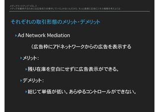 メディアミートアップ VOL.3
メディアを維持するためには広告収入を増やしていくしかないんだから、もっと真剣に広告ビジネス戦略を考えようよ
それぞれの取引形態のメリット・デメリット
‣Ad Network Mediation�
（広告枠にアドネットワークからの広告を表示する
‣メリット：
‣残り在庫を空白にせずに広告表示ができる。
‣デメリット：
‣総じて単価が低い。あらゆるコントロールができない。
 
