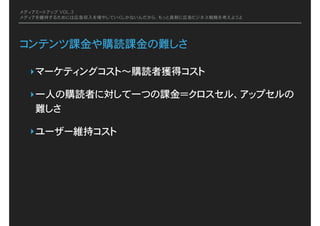 メディアミートアップ VOL.3
メディアを維持するためには広告収入を増やしていくしかないんだから、もっと真剣に広告ビジネス戦略を考えようよ
コンテンツ課金や購読課金の難しさ
‣マーケティングコスト〜購読者獲得コスト
‣一人の購読者に対して一つの課金＝クロスセル、アップセルの
難しさ
‣ユーザー維持コスト
 