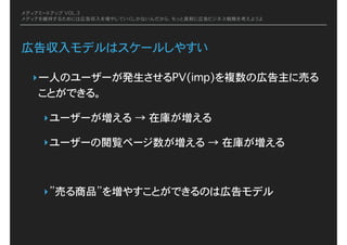 メディアミートアップ VOL.3
メディアを維持するためには広告収入を増やしていくしかないんだから、もっと真剣に広告ビジネス戦略を考えようよ
広告収入モデルはスケールしやすい
‣一人のユーザーが発生させるPV(imp)を複数の広告主に売る
ことができる。
‣ユーザーが増える�→�在庫が増える
‣ユーザーの閲覧ページ数が増える�→�在庫が増える
‣”売る商品”を増やすことができるのは広告モデル
 