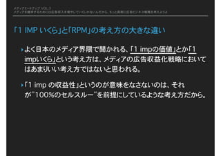 メディアミートアップ VOL.3
メディアを維持するためには広告収入を増やしていくしかないんだから、もっと真剣に広告ビジネス戦略を考えようよ
「1 IMP いくら」と「RPM」の考え方の大きな違い
‣よく日本のメディア界隈で聞かれる、「1 impの価値」とか「1
impいくら」という考え方は、メディアの広告収益化戦略において
はあまりいい考え方ではないと思われる。
‣「1 imp の収益性」というのが意味をなさないのは、それ
が”100％のセルスルー”を前提にしているような考え方だから。
 