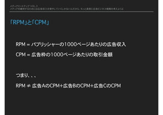 メディアミートアップ VOL.3
メディアを維持するためには広告収入を増やしていくしかないんだから、もっと真剣に広告ビジネス戦略を考えようよ
「RPM」と「CPM」
RPM = パブリッシャーの1000ページあたりの広告収入
CPM = 広告枠の1000ページあたりの取引金額
つまり、、、
RPM ≠ 広告AのCPM＋広告BのCPM＋広告CのCPM
 