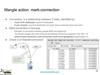 www.glcnetworks.com
Mangle action: mark-connection
● Connection: is a relationship between 2 hosts, identified by:
○ A pair of IP addresses: source & destination
○ A pair of ports: source & destination (if used). Some protocols donot use ports
● Mark-connection is two-way
○ Example: a connection between google DNS and webserver
/ip firewall mangle add chain=forward dst-address=8.8.8.8 src-address=192.168.1.10
action=mark-connection new-connection-mark=conn-googledns passthrough=no
● Check it on firewall-connection
18
ISP1 ISP28.8.8.8
192.168.1.10
Conn between
8.8.8.8 and
192.168.1.10
 
