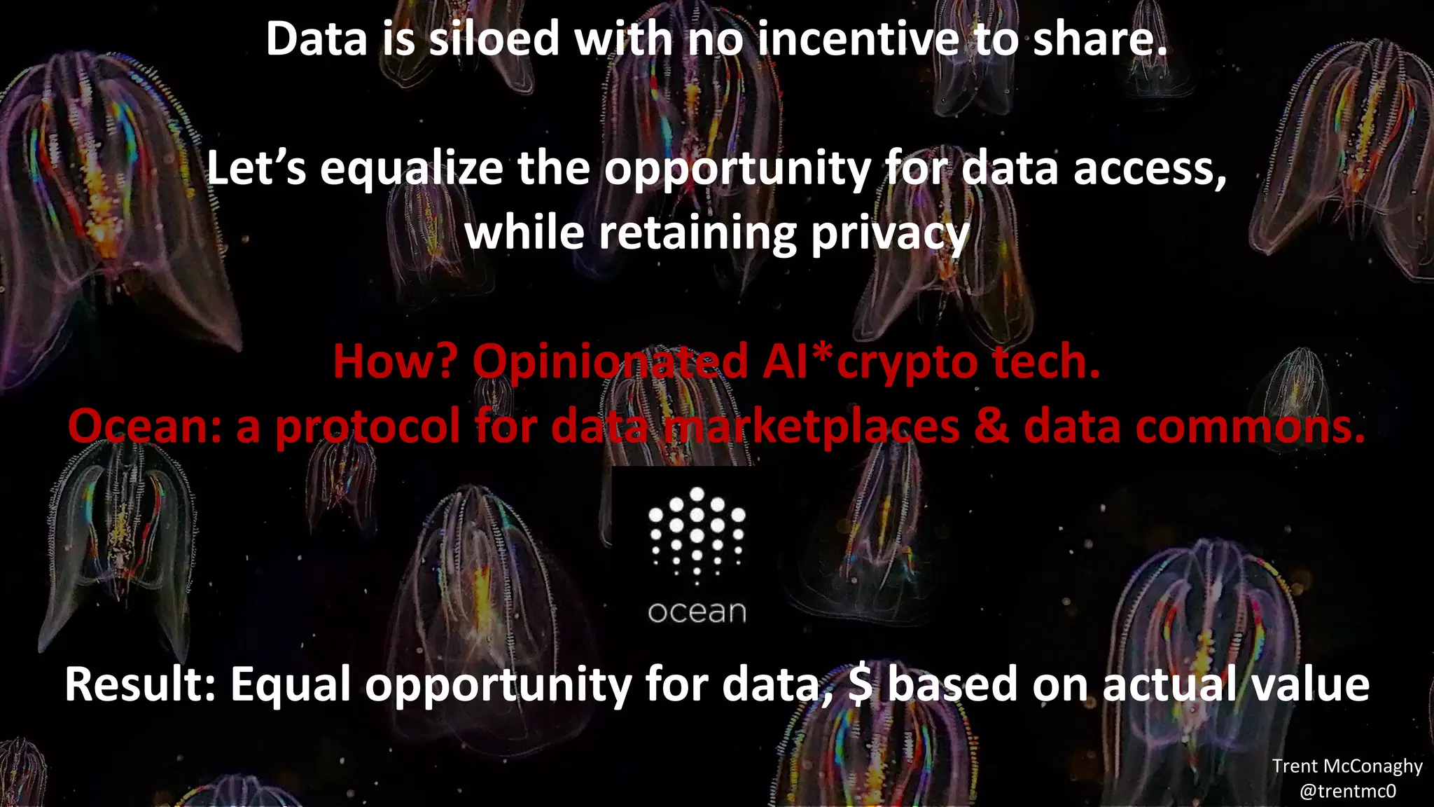 MOOD VISUALS
Data is siloed with no incentive to share.
Let’s equalize the opportunity for data access,
while retaining privacy
How? Opinionated AI*crypto tech.
Ocean: a protocol for data marketplaces & data commons.
Result: Equal opportunity for data, $ based on actual value
Trent McConaghy
@trentmc0
 