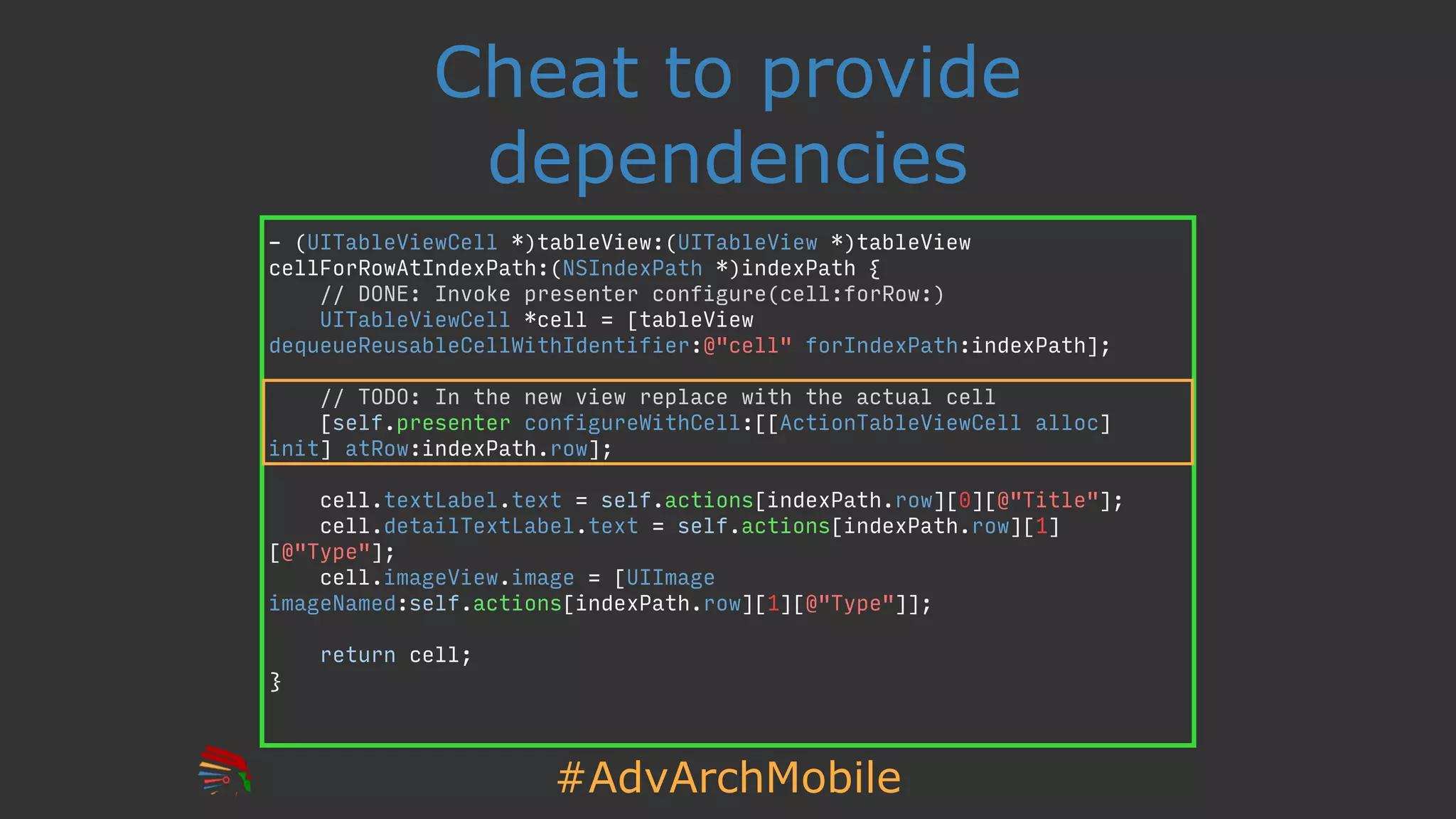 #AdvArchMobile
Cheat to provide
dependencies
- (UITableViewCell *)tableView:(UITableView *)tableView
cellForRowAtIndexPath:(NSIndexPath *)indexPath {
// DONE: Invoke presenter configure(cell:forRow:)
UITableViewCell *cell = [tableView
dequeueReusableCellWithIdentifier:@"cell" forIndexPath:indexPath];
// TODO: In the new view replace with the actual cell
[self.presenter configureWithCell:[[ActionTableViewCell alloc]
init] atRow:indexPath.row];
cell.textLabel.text = self.actions[indexPath.row][0][@"Title"];
cell.detailTextLabel.text = self.actions[indexPath.row][1]
[@"Type"];
cell.imageView.image = [UIImage
imageNamed:self.actions[indexPath.row][1][@"Type"]];
return cell;
}
 