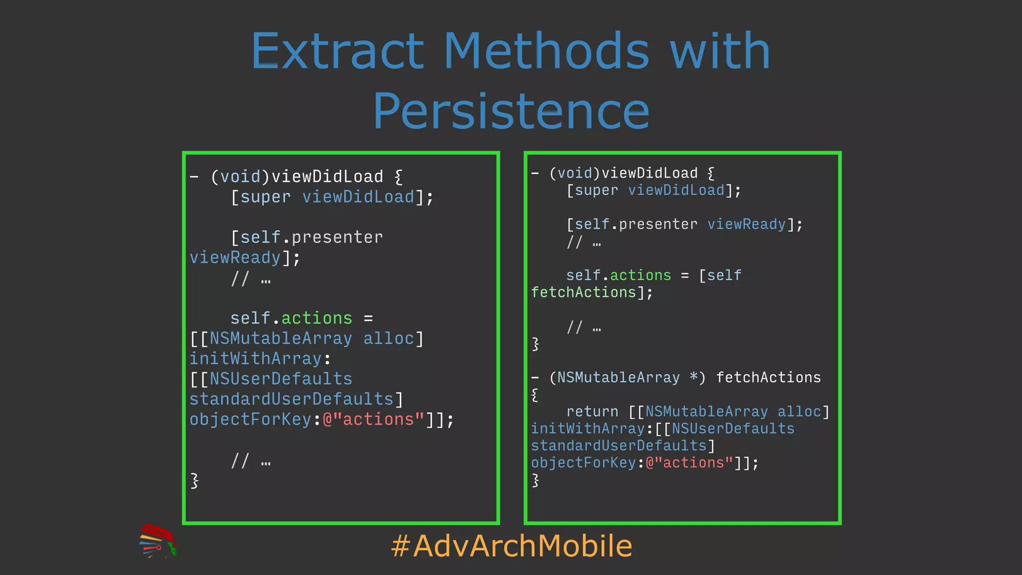 #AdvArchMobile
- (void)viewDidLoad {
[super viewDidLoad];
[self.presenter viewReady];
// …
self.actions = [self
fetchActions];
// …
}
- (NSMutableArray *) fetchActions
{
return [[NSMutableArray alloc]
initWithArray:[[NSUserDefaults
standardUserDefaults]
objectForKey:@"actions"]];
}
Extract Methods with
Persistence
- (void)viewDidLoad {
[super viewDidLoad];
[self.presenter
viewReady];
// …
self.actions =
[[NSMutableArray alloc]
initWithArray:
[[NSUserDefaults
standardUserDefaults]
objectForKey:@"actions"]];
// …
}
 