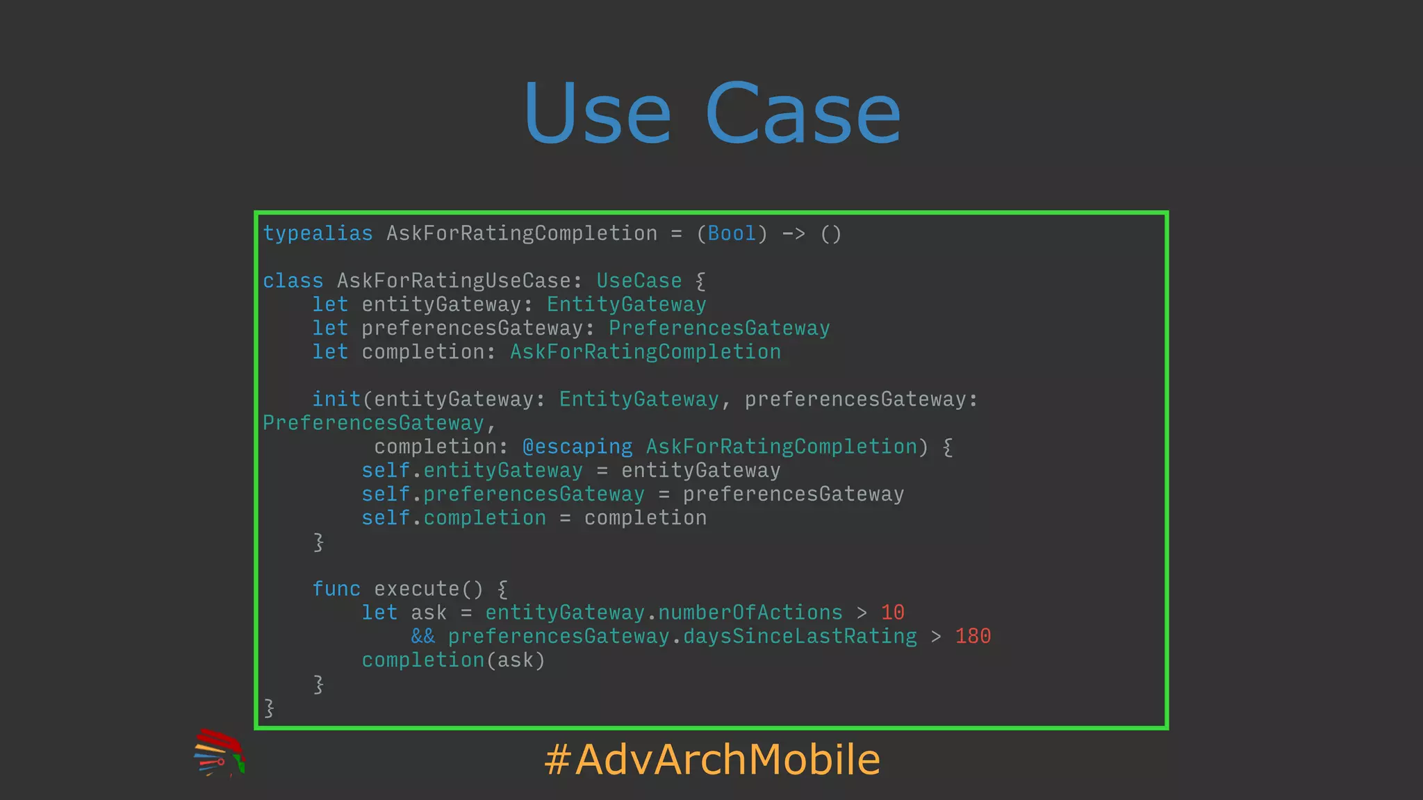 #AdvArchMobile
Use Case
typealias AskForRatingCompletion = (Bool) -> ()
class AskForRatingUseCase: UseCase {
let entityGateway: EntityGateway
let preferencesGateway: PreferencesGateway
let completion: AskForRatingCompletion
init(entityGateway: EntityGateway, preferencesGateway:
PreferencesGateway,
completion: @escaping AskForRatingCompletion) {
self.entityGateway = entityGateway
self.preferencesGateway = preferencesGateway
self.completion = completion
}
func execute() {
let ask = entityGateway.numberOfActions > 10
&& preferencesGateway.daysSinceLastRating > 180
completion(ask)
}
}
 