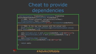 #AdvArchMobile
Cheat to provide
dependencies
- (UITableViewCell *)tableView:(UITableView *)tableView
cellForRowAtIndexPath:(NSIndexPath *)indexPath {
// DONE: Invoke presenter configure(cell:forRow:)
UITableViewCell *cell = [tableView
dequeueReusableCellWithIdentifier:@"cell" forIndexPath:indexPath];
// TODO: In the new view replace with the actual cell
[self.presenter configureWithCell:[[ActionTableViewCell alloc]
init] atRow:indexPath.row];
cell.textLabel.text = self.actions[indexPath.row][0][@"Title"];
cell.detailTextLabel.text = self.actions[indexPath.row][1]
[@"Type"];
cell.imageView.image = [UIImage
imageNamed:self.actions[indexPath.row][1][@"Type"]];
return cell;
}
 