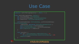 #AdvArchMobile
Use Case
typealias AskForRatingCompletion = (Bool) -> ()
class AskForRatingUseCase: UseCase {
let entityGateway: EntityGateway
let preferencesGateway: PreferencesGateway
let completion: AskForRatingCompletion
init(entityGateway: EntityGateway, preferencesGateway:
PreferencesGateway,
completion: @escaping AskForRatingCompletion) {
self.entityGateway = entityGateway
self.preferencesGateway = preferencesGateway
self.completion = completion
}
func execute() {
let ask = entityGateway.numberOfActions > 10
&& preferencesGateway.daysSinceLastRating > 180
completion(ask)
}
}
 