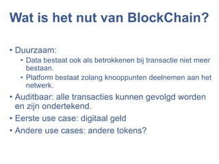 Wat is het nut van BlockChain?
• Duurzaam:
• Data bestaat ook als betrokkenen bij transactie niet meer
bestaan.
• Platform bestaat zolang knooppunten deelnemen aan het
netwerk.
• Auditbaar: alle transacties kunnen gevolgd worden
en zijn ondertekend.
• Eerste use case: digitaal geld
• Andere use cases: andere tokens?
 