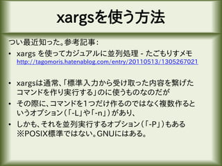 xargsを使う方法
つい最近知った。参考記事：
• xargs を使ってカジュアルに並列処理 - たごもりすメモ
http://tagomoris.hatenablog.com/entry/20110513/1305267021
• xargsは通常、「標準入力から受け取った内容を繋げた
コマンドを作り実行する」のに使うものなのだが
• その際に、コマンドを1つだけ作るのではなく複数作ると
いうオプション（「-L」や「-n」）があり、
• しかも、それを並列実行するオプション（「-P」）もある
※POSIX標準ではない。GNUにはある。
 