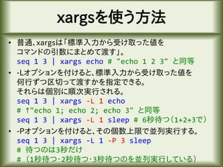 xargsを使う方法
• 普通、xargsは「標準入力から受け取った値を
コマンドの引数にまとめて渡す」。
seq 1 3 | xargs echo # "echo 1 2 3" と同等
• -Lオプションを付けると、標準入力から受け取った値を
何行ずつ区切って渡すかを指定できる。
それらは個別に順次実行される。
seq 1 3 | xargs -L 1 echo
# ↑"echo 1; echo 2; echo 3" と同等
seq 1 3 | xargs -L 1 sleep # 6秒待つ（1+2+3で）
• -Pオプションを付けると、その個数上限で並列実行する。
seq 1 3 | xargs -L 1 -P 3 sleep
# 待つのは3秒だけ
# （1秒待つ・2秒待つ・3秒待つのを並列実行している）
 