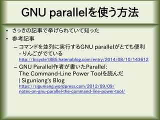 GNU parallelを使う方法
• さっきの記事で挙げられていて知った
• 参考記事
– コマンドを並列に実行するGNU parallelがとても便利
- りんごがでている
http://bicycle1885.hatenablog.com/entry/2014/08/10/143612
– GNU Parallel作者が書いたParallel:
The Command-Line Power Toolを読んだ
| Siguniang's Blog
https://siguniang.wordpress.com/2012/09/09/
notes-on-gnu-parallel-the-command-line-power-tool/
 