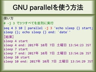 GNU parallelを使う方法
使い方
# -j 3 で3つすべてを並列に実行
seq 4 3 10 | parallel -j 3 'echo sleep {} start;
sleep {}; echo sleep {} end: `date`'
【結果】
sleep 4 start
sleep 4 end: 2017年 10月 7日 土曜日 13:54:23 JST
sleep 7 start
sleep 7 end: 2017年 10月 7日 土曜日 13:54:26 JST
sleep 10 start
sleep 10 end: 2017年 10月 7日 土曜日 13:54:29 JST
 