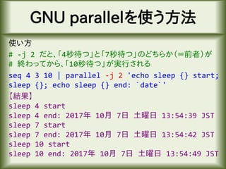 GNU parallelを使う方法
使い方
# -j 2 だと、「4秒待つ」と「7秒待つ」のどちらか（＝前者）が
# 終わってから、「10秒待つ」が実行される
seq 4 3 10 | parallel -j 2 'echo sleep {} start;
sleep {}; echo sleep {} end: `date`'
【結果】
sleep 4 start
sleep 4 end: 2017年 10月 7日 土曜日 13:54:39 JST
sleep 7 start
sleep 7 end: 2017年 10月 7日 土曜日 13:54:42 JST
sleep 10 start
sleep 10 end: 2017年 10月 7日 土曜日 13:54:49 JST
 