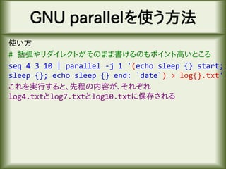GNU parallelを使う方法
使い方
# 括弧やリダイレクトがそのまま書けるのもポイント高いところ
seq 4 3 10 | parallel -j 1 '(echo sleep {} start;
sleep {}; echo sleep {} end: `date`) > log{}.txt'
これを実行すると、先程の内容が、それぞれ
log4.txtとlog7.txtとlog10.txtに保存される
 